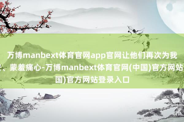 万博manbext体育官网app官网让他们再次为我忐忑不安、蒙羞痛心-万博manbext体育官网(中国)官方网站登录入口