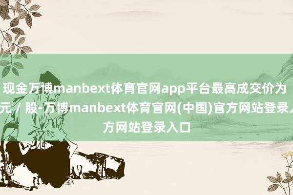 现金万博manbext体育官网app平台最高成交价为 17 元 / 股-万博manbext体育官网(中国)官方网站登录入口