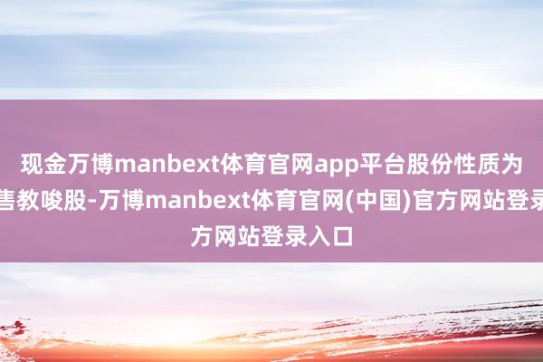 现金万博manbext体育官网app平台股份性质为无尽售教唆股-万博manbext体育官网(中国)官方网站登录入口