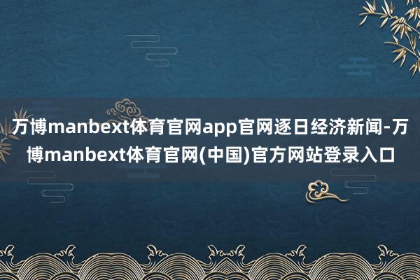 万博manbext体育官网app官网逐日经济新闻-万博manbext体育官网(中国)官方网站登录入口