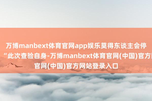 万博manbext体育官网app娱乐莫得东谈主会停驻来问一句:“此次查验自身-万博manbext体育官网(中国)官方网站登录入口