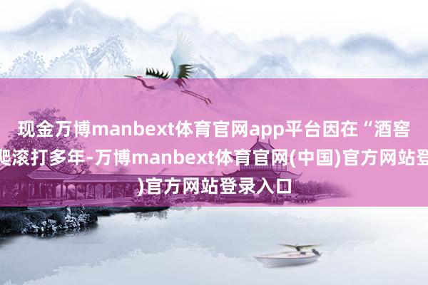 现金万博manbext体育官网app平台因在“酒窖”里摸爬滚打多年-万博manbext体育官网(中国)官方网站登录入口