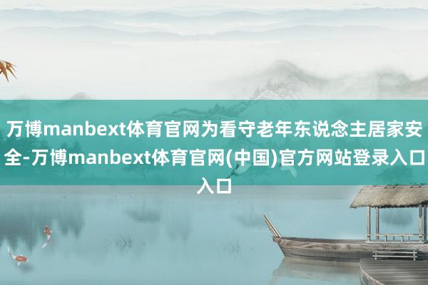 万博manbext体育官网为看守老年东说念主居家安全-万博manbext体育官网(中国)官方网站登录入口