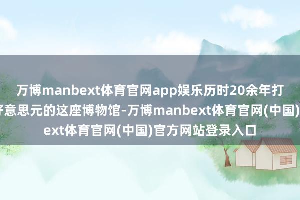 万博manbext体育官网app娱乐历时20余年打造、耗资约12亿好意思元的这座博物馆-万博manbext体育官网(中国)官方网站登录入口