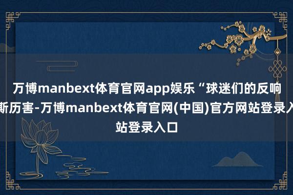 万博manbext体育官网app娱乐“球迷们的反响如斯历害-万博manbext体育官网(中国)官方网站登录入口
