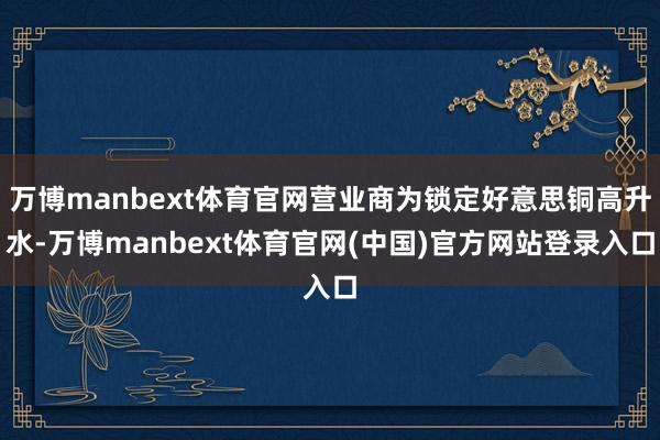 万博manbext体育官网营业商为锁定好意思铜高升水-万博manbext体育官网(中国)官方网站登录入口