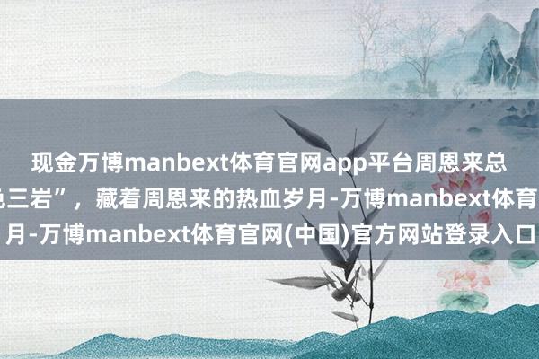 现金万博manbext体育官网app平台周恩来总理消灭50周年丨“红色三岩”，藏着周恩来的热血岁月-万博manbext体育官网(中国)官方网站登录入口