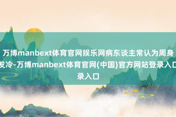 万博manbext体育官网娱乐网病东谈主常认为周身发冷-万博manbext体育官网(中国)官方网站登录入口