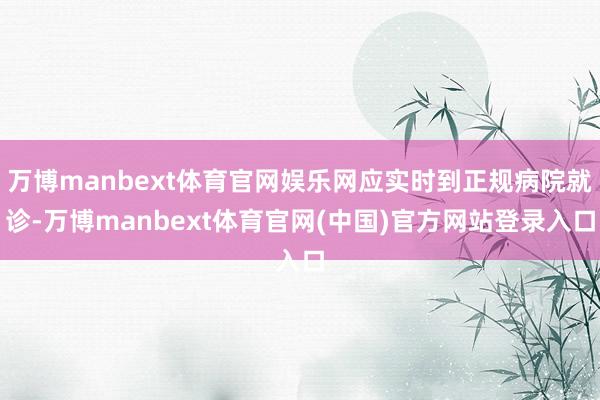 万博manbext体育官网娱乐网应实时到正规病院就诊-万博manbext体育官网(中国)官方网站登录入口