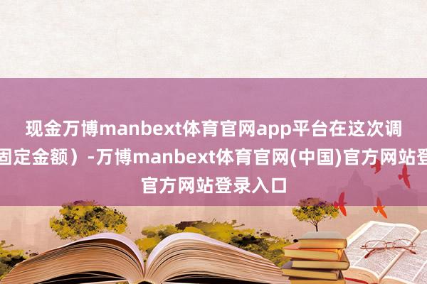 现金万博manbext体育官网app平台　　在这次调整前（固定金额）-万博manbext体育官网(中国)官方网站登录入口