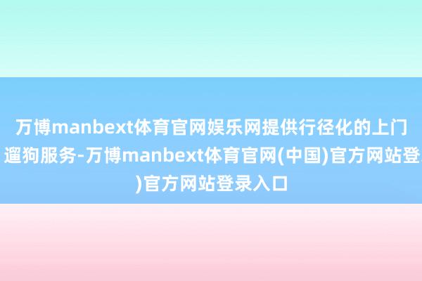 万博manbext体育官网娱乐网提供行径化的上门喂养、遛狗服务-万博manbext体育官网(中国)官方网站登录入口