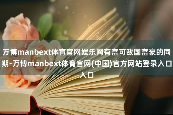 万博manbext体育官网娱乐网有富可敌国富豪的同期-万博manbext体育官网(中国)官方网站登录入口