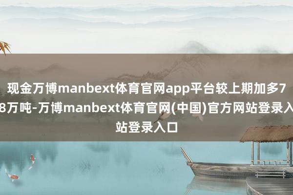 现金万博manbext体育官网app平台较上期加多7.08万吨-万博manbext体育官网(中国)官方网站登录入口