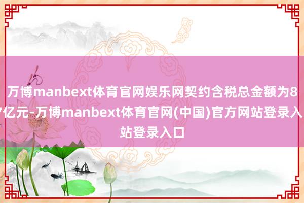 万博manbext体育官网娱乐网契约含税总金额为8.7亿元-万博manbext体育官网(中国)官方网站登录入口