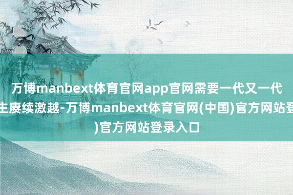 万博manbext体育官网app官网需要一代又一代东说念主赓续激越-万博manbext体育官网(中国)官方网站登录入口